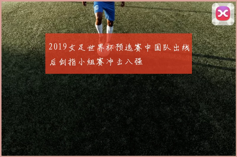2019女足世界杯预选赛中国队出线后剑指小组赛冲击八强