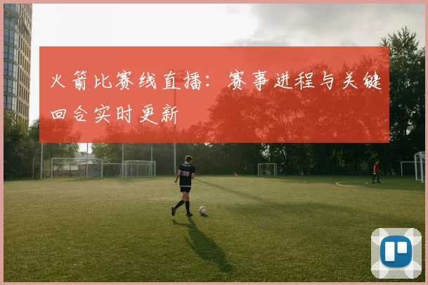 火箭比赛线直播：赛事进程与关键回合实时更新