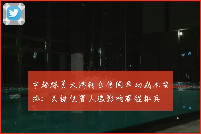 中超球员大牌转会传闻牵动战术安排：关键位置人选影响赛程排兵