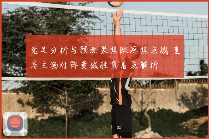 竞足分析与预测聚焦欧冠焦点战 皇马主场对阵曼城胜负看点解析