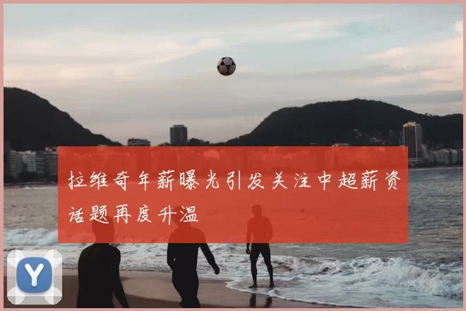 拉维奇年薪曝光引发关注中超薪资话题再度升温