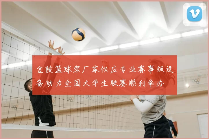 金陵篮球架厂家供应专业赛事级设备助力全国大学生联赛顺利举办