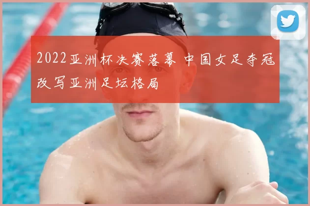 2022亚洲杯决赛落幕 中国女足夺冠改写亚洲足坛格局
