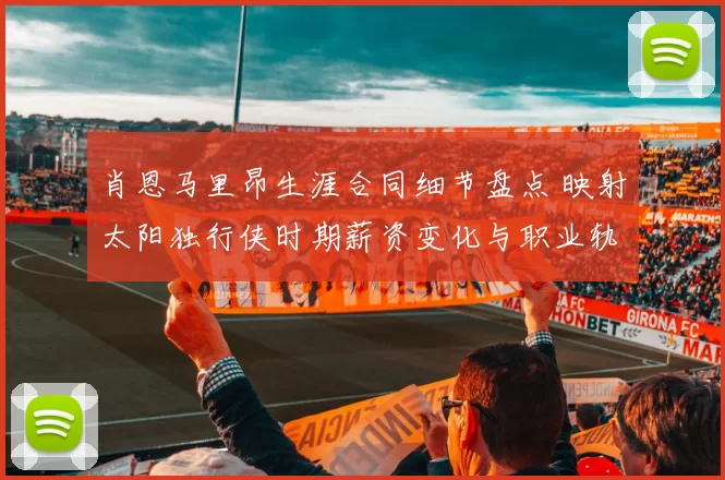 肖恩马里昂生涯合同细节盘点 映射太阳独行侠时期薪资变化与职业轨迹
