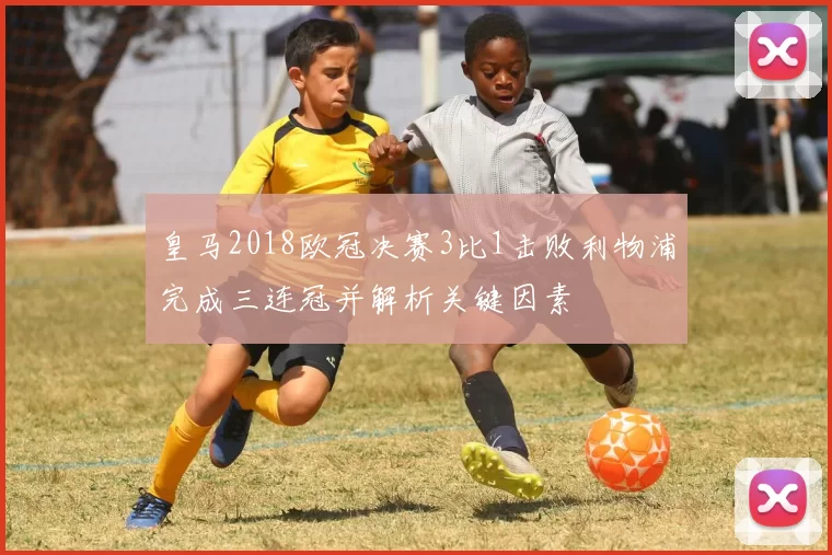 皇马2018欧冠决赛3比1击败利物浦完成三连冠并解析关键因素