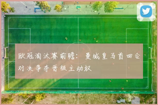 欧冠淘汰赛前瞻:曼城皇马首回合对决争夺晋级主动权