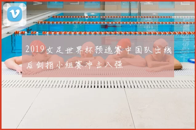 2019女足世界杯预选赛中国队出线后剑指小组赛冲击八强