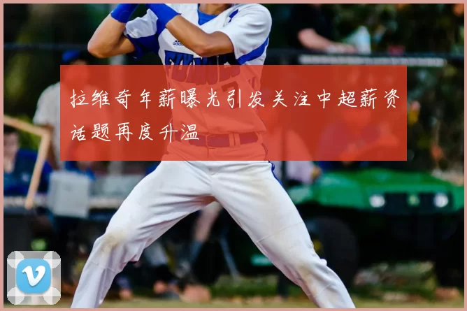 拉维奇年薪曝光引发关注中超薪资话题再度升温