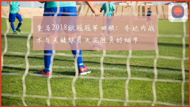 皇马2018欧冠冠军回顾：齐达内战术与关键球员决定胜负的细节
