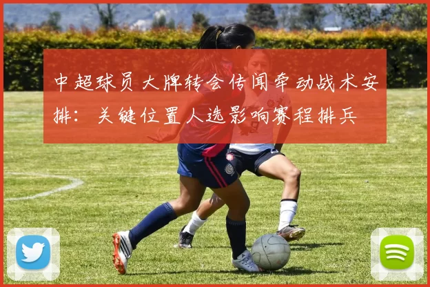 中超球员大牌转会传闻牵动战术安排：关键位置人选影响赛程排兵