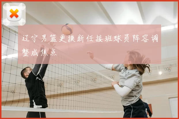 辽宁男篮更换新任接班球员阵容调整成焦点