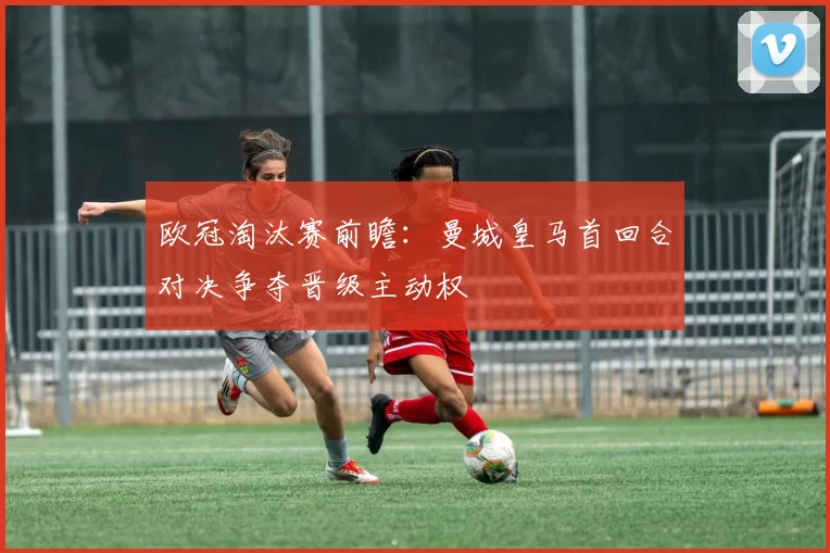 欧冠淘汰赛前瞻:曼城皇马首回合对决争夺晋级主动权