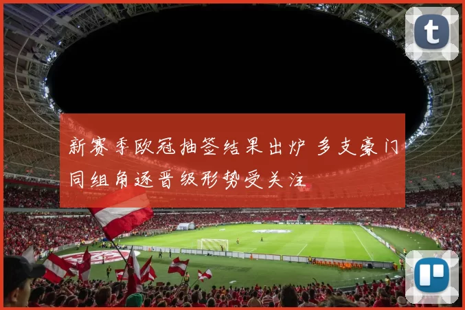 新赛季欧冠抽签结果出炉 多支豪门同组角逐晋级形势受关注