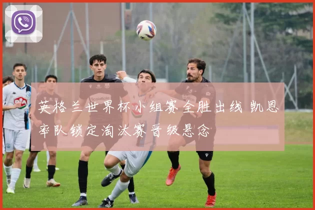 英格兰世界杯小组赛全胜出线 凯恩率队锁定淘汰赛晋级悬念