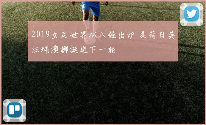 2019女足世界杯八强出炉 美荷日英法瑞澳挪挺进下一轮