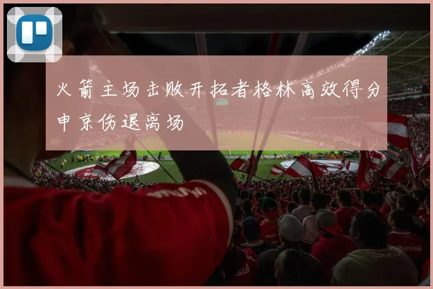 火箭主场击败开拓者格林高效得分申京伤退离场
