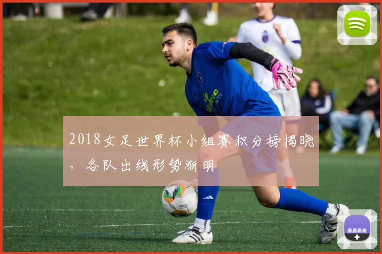 2018女足世界杯小组赛积分榜揭晓,各队出线形势渐明
