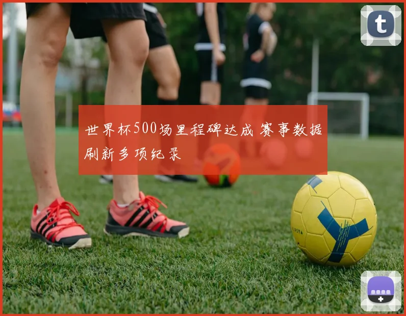 世界杯500场里程碑达成 赛事数据刷新多项纪录