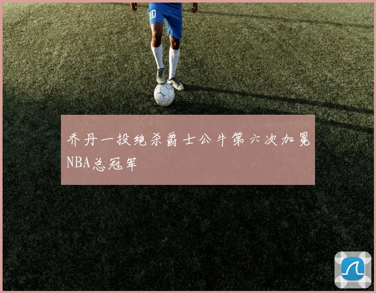 乔丹一投绝杀爵士公牛第六次加冕NBA总冠军