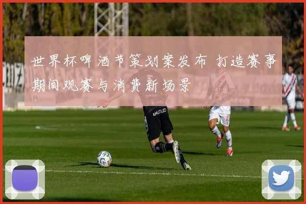 世界杯啤酒节策划案发布 打造赛事期间观赛与消费新场景